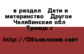  в раздел : Дети и материнство » Другое . Челябинская обл.,Троицк г.